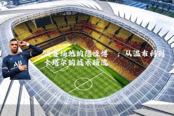 决赛场地的隐性博弈：从温布利到卡塔尔的战术暗流
