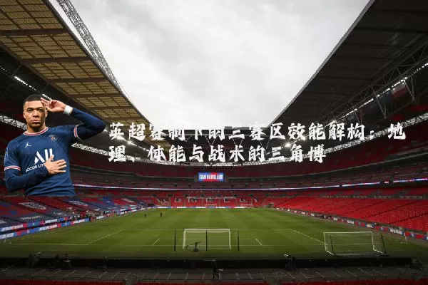 英超赛制下的三赛区效能解构:地理、体能与战术的三角博弈