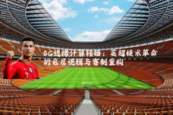 5G边缘计算转播:英超技术革命的底层逻辑与赛制重构